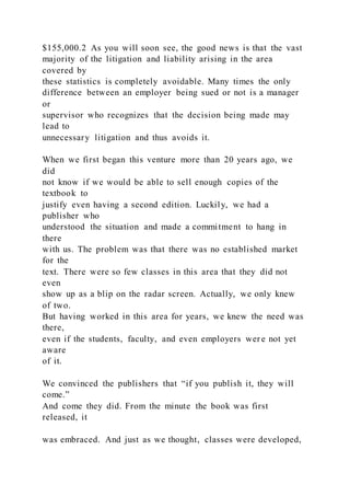 $155,000.2 As you will soon see, the good news is that the vast
majority of the litigation and liability arising in the area
covered by
these statistics is completely avoidable. Many times the only
difference between an employer being sued or not is a manager
or
supervisor who recognizes that the decision being made may
lead to
unnecessary litigation and thus avoids it.
When we first began this venture more than 20 years ago, we
did
not know if we would be able to sell enough copies of the
textbook to
justify even having a second edition. Luckily, we had a
publisher who
understood the situation and made a commitment to hang in
there
with us. The problem was that there was no established market
for the
text. There were so few classes in this area that they did not
even
show up as a blip on the radar screen. Actually, we only knew
of two.
But having worked in this area for years, we knew the need was
there,
even if the students, faculty, and even employers were not yet
aware
of it.
We convinced the publishers that “if you publish it, they will
come.”
And come they did. From the minute the book was first
released, it
was embraced. And just as we thought, classes were developed,
 