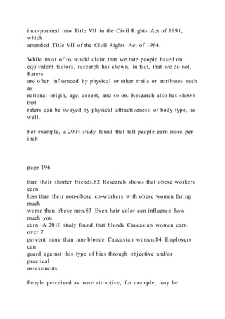 incorporated into Title VII in the Civil Rights Act of 1991,
which
amended Title VII of the Civil Rights Act of 1964.
While most of us would claim that we rate people based on
equivalent factors, research has shown, in fact, that we do not.
Raters
are often influenced by physical or other traits or attributes such
as
national origin, age, accent, and so on. Research also has shown
that
raters can be swayed by physical attractiveness or body type, as
well.
For example, a 2004 study found that tall people earn more per
inch
page 196
than their shorter friends.82 Research shows that obese workers
earn
less than their non-obese co-workers with obese women faring
much
worse than obese men.83 Even hair color can influence how
much you
earn: A 2010 study found that blonde Caucasian women earn
over 7
percent more than non-blonde Caucasian women.84 Employers
can
guard against this type of bias through objective and/or
practical
assessments.
People perceived as more attractive, for example, may be
 
