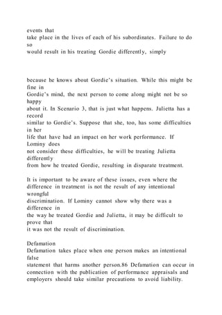 events that
take place in the lives of each of his subordinates. Failure to do
so
would result in his treating Gordie differently, simply
because he knows about Gordie’s situation. While this might be
fine in
Gordie’s mind, the next person to come along might not be so
happy
about it. In Scenario 3, that is just what happens. Julietta has a
record
similar to Gordie’s. Suppose that she, too, has some difficulties
in her
life that have had an impact on her work performance. If
Lominy does
not consider these difficulties, he will be treating Julietta
differently
from how he treated Gordie, resulting in disparate treatment.
It is important to be aware of these issues, even where the
difference in treatment is not the result of any intentional
wrongful
discrimination. If Lominy cannot show why there was a
difference in
the way he treated Gordie and Julietta, it may be difficult to
prove that
it was not the result of discrimination.
Defamation
Defamation takes place when one person makes an intentional
false
statement that harms another person.86 Defamation can occur in
connection with the publication of performance appraisals and
employers should take similar precautions to avoid liability.
 