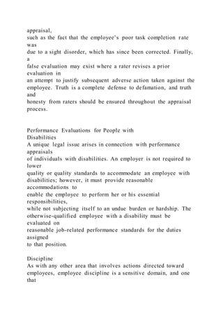 appraisal,
such as the fact that the employee’s poor task completion r ate
was
due to a sight disorder, which has since been corrected. Finally,
a
false evaluation may exist where a rater revises a prior
evaluation in
an attempt to justify subsequent adverse action taken against the
employee. Truth is a complete defense to defamation, and truth
and
honesty from raters should be ensured throughout the appraisal
process.
Performance Evaluations for People with
Disabilities
A unique legal issue arises in connection with performance
appraisals
of individuals with disabilities. An employer is not required to
lower
quality or quality standards to accommodate an employee with
disabilities; however, it must provide reasonable
accommodations to
enable the employee to perform her or his essential
responsibilities,
while not subjecting itself to an undue burden or hardship. The
otherwise-qualified employee with a disability must be
evaluated on
reasonable job-related performance standards for the duties
assigned
to that position.
Discipline
As with any other area that involves actions directed toward
employees, employee discipline is a sensitive domain, and one
that
 