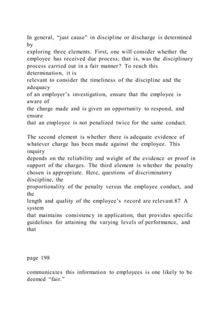 In general, “just cause” in discipline or discharge is determined
by
exploring three elements. First, one will consider whether the
employee has received due process; that is, was the disciplinary
process carried out in a fair manner? To reach this
determination, it is
relevant to consider the timeliness of the discipline and the
adequacy
of an employer’s investigation, ensure that the employee is
aware of
the charge made and is given an opportunity to respond, and
ensure
that an employee is not penalized twice for the same conduct.
The second element is whether there is adequate evidence of
whatever charge has been made against the employee. This
inquiry
depends on the reliability and weight of the evidence or proof in
support of the charges. The third element is whether the penalty
chosen is appropriate. Here, questions of discriminatory
discipline, the
proportionality of the penalty versus the employee conduct, and
the
length and quality of the employee’s record are relevant.87 A
system
that maintains consistency in application, that provides specific
guidelines for attaining the varying levels of performance, and
that
page 198
communicates this information to employees is one likely to be
deemed “fair.”
 