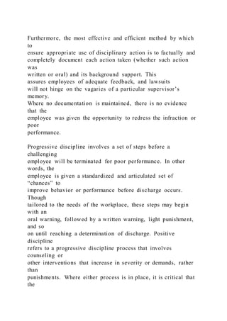 Furthermore, the most effective and efficient method by which
to
ensure appropriate use of disciplinary action is to factually and
completely document each action taken (whether such action
was
written or oral) and its background support. This
assures employees of adequate feedback, and lawsuits
will not hinge on the vagaries of a particular supervisor’s
memory.
Where no documentation is maintained, there is no evidence
that the
employee was given the opportunity to redress the infraction or
poor
performance.
Progressive discipline involves a set of steps before a
challenging
employee will be terminated for poor performance. In other
words, the
employee is given a standardized and articulated set of
“chances” to
improve behavior or performance before discharge occurs.
Though
tailored to the needs of the workplace, these steps may begin
with an
oral warning, followed by a written warning, light punishment,
and so
on until reaching a determination of discharge. Positive
discipline
refers to a progressive discipline process that involves
counseling or
other interventions that increase in severity or demands, rather
than
punishments. Where either process is in place, it is critical that
the
 