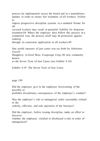 process be implemented across the board and in a nonarbitrary
manner in order to ensure fair treatment of all workers. Failure
to
impose progressive discipline systems in a standard format for
all
covered workers may result in potential liability for disparate
treatment.88 Where the employer does follow this process in a
committed way, the process itself may be protection against
liability
through its consistent application to all workers.89
One useful measure of just cause was set forth by Arbitrator
Carroll
Daugherty in Grief Bros. Cooperage Corp.,90 now commonly
known
as the Seven Tests of Just Cause (see Exhibit 4.19).
Exhibit 4.19 The Seven Tests of Just Cause
page 199
Did the employer give to the employee forewarning of the
possible or
probable disciplinary consequences of the employee’s conduct?
Was the employer’s rule or managerial order reasonably related
to the
orderly, efficient, and safe operation of the business?
Did the employer, before issuing discipline, make an effort to
discover
whether the employee violated or disobeyed a rule or order of
management?
 