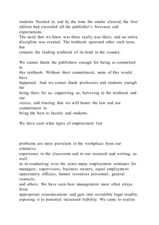 students flooded in, and by the time the smoke cleared, the first
edition had exceeded all the publisher’s forecasts and
expectations.
The need that we knew was there really was there, and an entire
discipline was created. The textbook spawned other such texts,
but
remains the leading textbook of its kind in the country.
We cannot thank the publishers enough for being so committed
to
this textbook. Without their commitment, none of this would
have
happened. And we cannot thank professors and students enough
for
being there for us, supporting us, believing in the textbook and
our
voices, and trusting that we will honor the law and our
commitment to
bring the best to faculty and students.
We have seen what types of employment law
problems are most prevalent in the workplace from our
extensive
experience in the classroom and in our research and writing, as
well
as in conducting over the years many employment seminars for
managers, supervisors, business owners, equal employment
opportunity officers, human resources personnel, general
counsels,
and others. We have seen how management most often strays
from
appropriate considerations and gets into avoidable legal trouble,
exposing it to potential increased liability. We came to realize
 