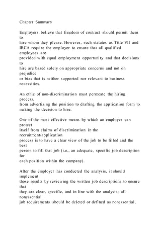Chapter Summary
Employers believe that freedom of contract should permit them
to
hire whom they please. However, such statutes as Title VII and
IRCA require the employer to ensure that all qualified
employees are
provided with equal employment opportunity and that decisions
to
hire are based solely on appropriate concerns and not on
prejudice
or bias that is neither supported nor relevant to business
necessities.
An ethic of non-discrimination must permeate the hiring
process,
from advertising the position to drafting the application form to
making the decision to hire.
One of the most effective means by which an employer can
protect
itself from claims of discrimination in the
recruitment/application
process is to have a clear view of the job to be filled and the
best
person to fill that job (i.e., an adequate, specific job description
for
each position within the company).
After the employer has conducted the analysis, it should
implement
those results by reviewing the written job descriptions to ensure
that
they are clear, specific, and in line with the analysis; all
nonessential
job requirements should be deleted or defined as nonessential,
 