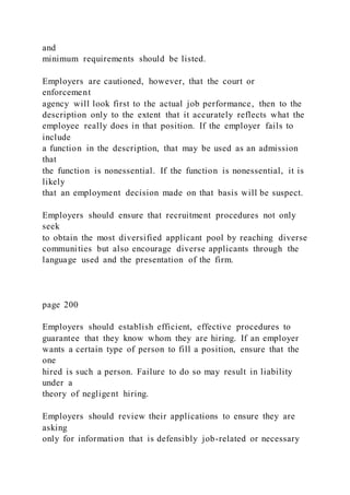 and
minimum requirements should be listed.
Employers are cautioned, however, that the court or
enforcement
agency will look first to the actual job performance, then to the
description only to the extent that it accurately reflects what the
employee really does in that position. If the employer fails to
include
a function in the description, that may be used as an admission
that
the function is nonessential. If the function is nonessential, it is
likely
that an employment decision made on that basis will be suspect.
Employers should ensure that recruitment procedures not only
seek
to obtain the most diversified applicant pool by reaching diverse
communities but also encourage diverse applicants through the
language used and the presentation of the firm.
page 200
Employers should establish efficient, effective procedures to
guarantee that they know whom they are hiring. If an employer
wants a certain type of person to fill a position, ensure that the
one
hired is such a person. Failure to do so may result in liability
under a
theory of negligent hiring.
Employers should review their applications to ensure they are
asking
only for information that is defensibly job-related or necessary
 