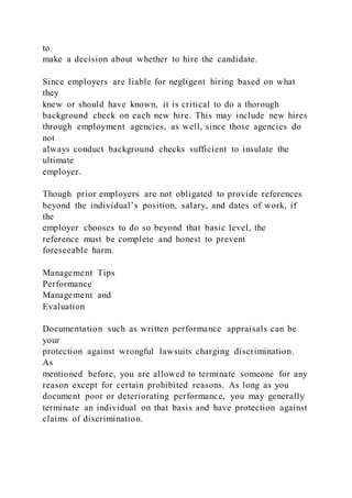 to
make a decision about whether to hire the candidate.
Since employers are liable for negligent hiring based on what
they
knew or should have known, it is critical to do a thorough
background check on each new hire. This may include new hires
through employment agencies, as well, since those agencies do
not
always conduct background checks sufficient to insulate the
ultimate
employer.
Though prior employers are not obligated to provide references
beyond the individual’s position, salary, and dates of work, if
the
employer chooses to do so beyond that basic level, the
reference must be complete and honest to prevent
foreseeable harm.
Management Tips
Performance
Management and
Evaluation
Documentation such as written performance appraisals can be
your
protection against wrongful lawsuits charging discrimination.
As
mentioned before, you are allowed to terminate someone for any
reason except for certain prohibited reasons. As long as you
document poor or deteriorating performance, you may generally
terminate an individual on that basis and have protection against
claims of discrimination.
 