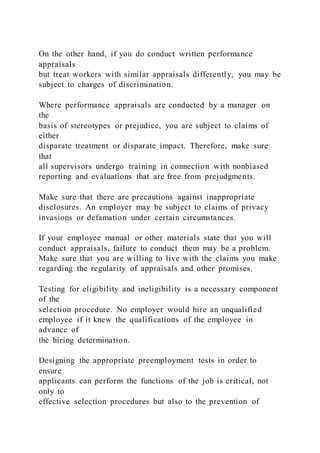 On the other hand, if you do conduct written performance
appraisals
but treat workers with similar appraisals differently, you may be
subject to charges of discrimination.
Where performance appraisals are conducted by a manager on
the
basis of stereotypes or prejudice, you are subject to claims of
either
disparate treatment or disparate impact. Therefore, make sure
that
all supervisors undergo training in connection with nonbiased
reporting and evaluations that are free from prejudgments.
Make sure that there are precautions against inappropriate
disclosures. An employer may be subject to claims of privacy
invasions or defamation under certain circumstances.
If your employee manual or other materials state that you will
conduct appraisals, failure to conduct them may be a problem.
Make sure that you are willing to live with the claims you make
regarding the regularity of appraisals and other promises.
Testing for eligibility and ineligibility is a necessary component
of the
selection procedure. No employer would hire an unqualified
employee if it knew the qualifications of the employee in
advance of
the hiring determination.
Designing the appropriate preemployment tests in order to
ensure
applicants can perform the functions of the job is critical, not
only to
effective selection procedures but also to the prevention of
 
