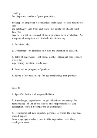 liability
for disparate results of your procedure.
To keep an employer’s evaluation techniques within parameters
that
are relatively safe from criticism, the employer should first
describe
precisely what is required of each position to be evaluated. An
adequate description will include the following:
1. Position title.
2. Department or division in which the position is located.
3. Title of supervisor (not name, as the individual may change
while the
supervisory position would not).
4. Function or purpose of position.
5. Scope of responsibility for accomplishing that purpose.
page 201
6. Specific duties and responsibilities.
7. Knowledge, experience, or qualifications necessary for
performance of the above duties and responsibilities (the
connection should be apparent or explained).
8. Organizational relationship, persons to whom the employee
should report,
those employees who report to this supervisor, and those
employees over
 