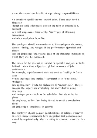 whom the supervisor has direct supervisory responsibilities.
No unwritten qualifications should exist. These may have a
disparate
impact on those employees outside the loop of information,
pursuant
to which employees learn of the “real” way of obtaining
promotions
and other workplace benefits.
The employer should communicate to its employees the nature,
content, timing, and weight of the performance appraisal and
ensure
that the employees understand each of the standards pursuant to
which they will be evaluated.
The bases for the evaluation should be specific and job- or task-
defined, rather than subjective, global measures of job
performance.
For example, a performance measure such as “ability to finish
tasks
within specified time period” is preferable to “timeliness.”
“Suggests
new approaches” would be preferable to “industrious.” This is
because the supervisor evaluating the individual is using
baselines
and vantage points such as the schedules that she or he has
given
the employee, rather than being forced to reach a conclusion
about
the employee’s timeliness in general.
The employer should request justifications of ratings wherever
possible. Some researchers have suggested that documentation
should be required only where a rating is extreme; however, this
may
 