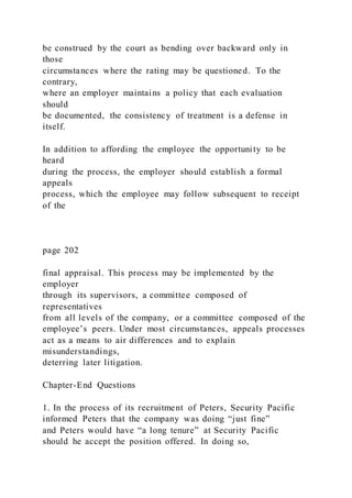be construed by the court as bending over backward only in
those
circumstances where the rating may be questioned. To the
contrary,
where an employer maintains a policy that each evaluation
should
be documented, the consistency of treatment is a defense in
itself.
In addition to affording the employee the opportunity to be
heard
during the process, the employer should establish a formal
appeals
process, which the employee may follow subsequent to receipt
of the
page 202
final appraisal. This process may be implemented by the
employer
through its supervisors, a committee composed of
representatives
from all levels of the company, or a committee composed of the
employee’s peers. Under most circumstances, appeals processes
act as a means to air differences and to explain
misunderstandings,
deterring later litigation.
Chapter-End Questions
1. In the process of its recruitment of Peters, Security Pacific
informed Peters that the company was doing “just fine”
and Peters would have “a long tenure” at Security Pacific
should he accept the position offered. In doing so,
 
