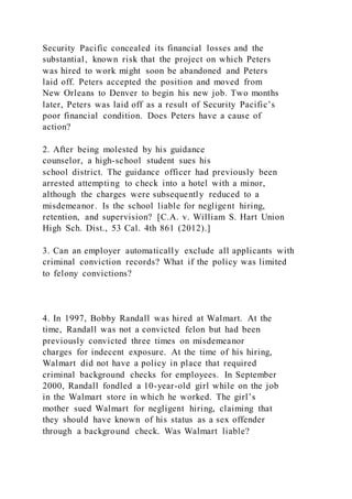 Security Pacific concealed its financial losses and the
substantial, known risk that the project on which Peters
was hired to work might soon be abandoned and Peters
laid off. Peters accepted the position and moved from
New Orleans to Denver to begin his new job. Two months
later, Peters was laid off as a result of Security Pacific’s
poor financial condition. Does Peters have a cause of
action?
2. After being molested by his guidance
counselor, a high-school student sues his
school district. The guidance officer had previously been
arrested attempting to check into a hotel with a minor,
although the charges were subsequently reduced to a
misdemeanor. Is the school liable for negligent hiring,
retention, and supervision? [C.A. v. William S. Hart Union
High Sch. Dist., 53 Cal. 4th 861 (2012).]
3. Can an employer automatically exclude all applicants with
criminal conviction records? What if the policy was limited
to felony convictions?
4. In 1997, Bobby Randall was hired at Walmart. At the
time, Randall was not a convicted felon but had been
previously convicted three times on misdemeanor
charges for indecent exposure. At the time of his hiring,
Walmart did not have a policy in place that required
criminal background checks for employees. In September
2000, Randall fondled a 10-year-old girl while on the job
in the Walmart store in which he worked. The girl’s
mother sued Walmart for negligent hiring, claiming that
they should have known of his status as a sex offender
through a background check. Was Walmart liable?
 