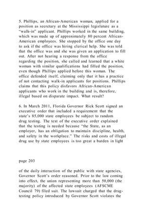 5. Phillips, an African-American woman, applied for a
position as secretary at the Mississippi legislature as a
“walk-in” applicant. Phillips worked in the same building,
which was made up of approximately 80 percent African-
American employees. She stopped by the office one day
to ask if the office was hiring clerical help. She was told
that the office was and she was given an application to fill
out. After not hearing a response from the office
regarding the position, she called and learned that a white
woman with similar qualifications had filled the position,
even though Phillips applied before this woman. The
office defended itself, claiming only that it has a practice
of not contacting walk-in applicants for positions. Phillips
claims that this policy disfavors African-American
applicants who work in the building and is, therefore,
illegal based on disparate impact. What result?
6. In March 2011, Florida Governor Rick Scott signed an
executive order that included a requirement that the
state’s 85,000 state employees be subject to random
drug testing. The text of the executive order explained
that the testing is needed because “the State, as an
employer, has an obligation to maintain discipline, health,
and safety in the workplace.” The risks and costs of illegal
drug use by state employees is too great a burden in light
page 203
of the daily interaction of the public with state agencies,
Governor Scott’s order reasoned. Prior to the law coming
into effect, the union representing more than 50,000 (the
majority) of the affected state employees (AFSCME
Council 79) filed suit. The lawsuit charged that the drug-
testing policy introduced by Governor Scott violates the
 