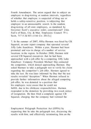 Fourth Amendment. The union argued that to subject an
employee to drug-testing at random intervals, regardless
of whether that employee is suspected of drug use or
holds a safety-sensitive position, is subjecting that
employee to an unreasonable search. Is the random
drug-testing of all state employees, as mandated by
Governor Scott’s executive order, constitutional? [Am.
Fed’n of State, Cty. & Mun. Employees Council 79 v.
Scott, 717 F.3d 851 (11th Cir. 2013).]
7. In the summer of 2007, Ollie Harmon was hired by CB
Squared, an auto repair company that operated several
Jiffy Lube franchises. Within a year, Harmon had been
promoted and was in charge of a number of service
locations in the region. In October 2008, Harmon told
several CB Squared executives that he had been
approached with a job offer by a competing Jiffy Lube
franchiser. Company President Michael Day contacted
the competitor, which denied approaching Harmon. Day
asked Harmon to take a polygraph test to verify his claim
regarding the competitor’s job offer. Harmon agreed to
take the test. He was later informed by Day that the test
results revealed “deception.” When Harmon refused to
provide further information about the alleged competing
job offer, he was demoted to a position that
his employers were aware that he could not
fulfill, due to his childcare responsibilities. Harmon
responded to the demotion by providing two-week notice
of resignation. He then filed a complaint against CB
Squared, charging that the company had violated the
Employment Polygraph Protection Act (EPPA) by
requesting that he take the polygraph test, discussing the
results with him, and effectively terminating him on the
 