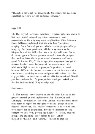 “Though a bit tough to understand, Margeaux has received
excellent reviews for her customer service.”
page 204
11. The city of Bozeman, Montana, requires job candidates to
list their social networking sites, usernames, and
passwords on the city employee application. City Attorney
Greg Sullivan explained that the city has “positions
ranging from fire and police, which require people of high
integrity for those positions, all the way down to the
lifeguards and the folks that work in city hall here. So we
do those types of investigations to make sure the people
that we hire have the highest moral character and are a
good fit for the City.” No prospective employee has yet to
remove his/her name because of the requirement. Yet,
with such high access to a prospect’s profile, it could
become difficult for human resources to not be aware of a
candidate’s ethnicity or even religious affiliation. Has the
city justified its decision to ask for this information? Would
you be comfortable if a prospective employer asked you
for this information? Why or why not?
End Notes
1. The authors have chosen to use the term Latinx as the
gender-neutral plural replacement for “Latino(s) and
Latina(s).” Previously, the term Latinos was the most often-
used term to represent any gender-mixed group of Latin
descent. However, that choice represents a male bias that
we choose not to perpetuate. For more information and
context on this term, please see Logue, J., “Many student
groups are changing their names to use ‘Latinx’
instead of ‘Latino’ and ‘Latina,’” Inside Higher Ed
 