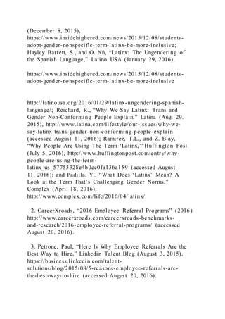 (December 8, 2015),
https://www.insidehighered.com/news/2015/12/08/students-
adopt-gender-nonspecific-term-latinx-be-more-inclusive;
Hayley Barrett, S., and O. Nñ, “Latinx: The Ungendering of
the Spanish Language,” Latino USA (January 29, 2016),
https://www.insidehighered.com/news/2015/12/08/students-
adopt-gender-nonspecific-term-latinx-be-more-inclusive
http://latinousa.org/2016/01/29/latinx-ungendering-spanish-
language/; Reichard, R., “Why We Say Latinx: Trans and
Gender Non-Conforming People Explain,” Latina (Aug. 29.
2015), http://www.latina.com/lifestyle/our-issues/why-we-
say-latinx-trans-gender-non-conforming-people-explain
(accessed August 11, 2016); Ramirez, T.L., and Z. Blay,
“Why People Are Using The Term ‘Latinx,’"Huffington Post
(July 5, 2016), http://www.huffingtonpost.com/entry/why-
people-are-using-the-term-
latinx_us_57753328e4b0cc0fa136a159 (accessed August
11, 2016); and Padilla, Y., “What Does ‘Latinx’ Mean? A
Look at the Term That’s Challenging Gender Norms,”
Complex (April 18, 2016),
http://www.complex.com/life/2016/04/latinx/.
2. CareerXroads, “2016 Employee Referral Programs” (2016)
http://www.careerxroads.com/careerxroads-benchmarks-
and-research/2016-employee-referral-programs/ (accessed
August 20, 2016).
3. Petrone, Paul, “Here Is Why Employee Referrals Are the
Best Way to Hire,” Linkedin Talent Blog (August 3, 2015),
https://business.linkedin.com/talent-
solutions/blog/2015/08/5-reasons-employee-referrals-are-
the-best-way-to-hire (accessed August 20, 2016).
 