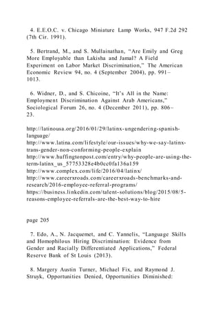4. E.E.O.C. v. Chicago Miniature Lamp Works, 947 F.2d 292
(7th Cir. 1991).
5. Bertrand, M., and S. Mullainathan, “Are Emily and Greg
More Employable than Lakisha and Jamal? A Field
Experiment on Labor Market Discrimination,” The American
Economic Review 94, no. 4 (September 2004), pp. 991–
1013.
6. Widner, D., and S. Chicoine, “It’s All in the Name:
Employment Discrimination Against Arab Americans,”
Sociological Forum 26, no. 4 (December 2011), pp. 806–
23.
http://latinousa.org/2016/01/29/latinx-ungendering-spanish-
language/
http://www.latina.com/lifestyle/our-issues/why-we-say-latinx-
trans-gender-non-conforming-people-explain
http://www.huffingtonpost.com/entry/why-people-are-using-the-
term-latinx_us_57753328e4b0cc0fa136a159
http://www.complex.com/life/2016/04/latinx/
http://www.careerxroads.com/careerxroads-benchmarks-and-
research/2016-employee-referral-programs/
https://business.linkedin.com/talent-solutions/blog/2015/08/5-
reasons-employee-referrals-are-the-best-way-to-hire
page 205
7. Edo, A., N. Jacquemet, and C. Yannelis, “Language Skills
and Homophilous Hiring Discrimination: Evidence from
Gender and Racially Differentiated Applications,” Federal
Reserve Bank of St Louis (2013).
8. Margery Austin Turner, Michael Fix, and Raymond J.
Struyk, Opportunities Denied, Opportunities Diminished:
 