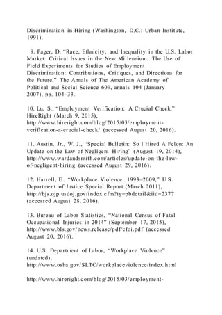 Discrimination in Hiring (Washington, D.C.: Urban Institute,
1991).
9. Pager, D. “Race, Ethnicity, and Inequality in the U.S. Labor
Market: Critical Issues in the New Millennium: The Use of
Field Experiments for Studies of Employment
Discrimination: Contributions, Critiques, and Directions for
the Future,” The Annals of The American Academy of
Political and Social Science 609, annals 104 (January
2007), pp. 104–33.
10. Lu, S., “Employment Verification: A Crucial Check,”
HireRight (March 9, 2015),
http://www.hireright.com/blog/2015/03/employment-
verification-a-crucial-check/ (accessed August 20, 2016).
11. Austin, Jr., W. J., “Special Bulletin: So I Hired A Felon: An
Update on the Law of Negligent Hiring” (August 19, 2014),
http://www.wardandsmith.com/articles/update-on-the-law-
of-negligent-hiring (accessed August 29, 2016).
12. Harrell, E., “Workplace Violence: 1993–2009,” U.S.
Department of Justice Special Report (March 2011),
http://bjs.ojp.usdoj.gov/index.cfm?ty=pbdetail&iid=2377
(accessed August 28, 2016).
13. Bureau of Labor Statistics, “National Census of Fatal
Occupational Injuries in 2014” (September 17, 2015),
http://www.bls.gov/news.release/pdf/cfoi.pdf (accessed
August 20, 2016).
14. U.S. Department of Labor, “Workplace Violence”
(undated),
http://www.osha.gov/SLTC/workplaceviolence/index.html
http://www.hireright.com/blog/2015/03/employment-
 