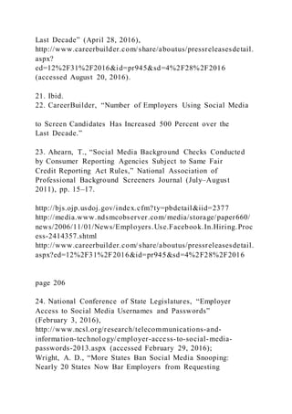 Last Decade” (April 28, 2016),
http://www.careerbuilder.com/share/aboutus/pressreleasesdetail.
aspx?
ed=12%2F31%2F2016&id=pr945&sd=4%2F28%2F2016
(accessed August 20, 2016).
21. Ibid.
22. CareerBuilder, “Number of Employers Using Social Media
to Screen Candidates Has Increased 500 Percent over the
Last Decade.”
23. Ahearn, T., “Social Media Background Checks Conducted
by Consumer Reporting Agencies Subject to Same Fair
Credit Reporting Act Rules,” National Association of
Professional Background Screeners Journal (July–August
2011), pp. 15–17.
http://bjs.ojp.usdoj.gov/index.cfm?ty=pbdetail&iid=2377
http://media.www.ndsmcobserver.com/media/storage/paper660/
news/2006/11/01/News/Employers.Use.Facebook.In.Hiring.Proc
ess-2414357.shtml
http://www.careerbuilder.com/ share/aboutus/pressreleasesdetail.
aspx?ed=12%2F31%2F2016&id=pr945&sd=4%2F28%2F2016
page 206
24. National Conference of State Legislatures, “Employer
Access to Social Media Usernames and Passwords”
(February 3, 2016),
http://www.ncsl.org/research/telecommunications-and-
information-technology/employer-access-to-social-media-
passwords-2013.aspx (accessed February 29, 2016);
Wright, A. D., “More States Ban Social Media Snooping:
Nearly 20 States Now Bar Employers from Requesting
 