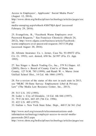 Access to Employees’, Applicants’ Social Media Posts”
(August 12, 2014),
http://www.shrm.org/hrdisciplines/technology/articles/pages/soc
ial-
media-snooping.aspx#sthash.4XbI7Hj4.dpuf (accessed
February 29, 2016).
25. Evangelista, B., “Facebook Warns Employers over
Password Requests,” San Francisco Chronicle (March 24,
2012), http://www.sfgate.com/business/article/Facebook-
warns-employers-over-password-requests-3431130.php
(accessed August 20, 2016).
26. Allstate Insurance Co. v. Jerner, Case No. 93-09472 (Fla.
Cir. Ct. 1993), cert. denied, 650 So. 2d 997 (Fla. Ct. App.
1995).
27. See Singer v. Beach Trading Co., Inc., 379 N.J.Super. 63
(2005); Davis v. Board of County Com’rs of Dona Ana
County, 127 N.M. 785 (1999); and Randi W. v. Muroc Joint
Unified School Dist., 14 Cal. 4th 1066 (1997).
28. For a review of the status of this tort in each state in 2013,
see “MLRC 50-State Survey: Employment Libel & Privacy
Law” (The Media Law Resource Center, Inc., 2013).
29. 513 U.S. 352 (1995).
30. Loder v. City of Glendale, 14 Cal. 4th 846 (1997).
31. 79 F.3d 661, 665–69 (7th Cir. 1996).
32. 422 U.S. 405 (1975).
33. Gulino v. New York State Educ. Dept., 460 F.3d 361 (3rd
http://www.ncsl.org/research/telecommunications-and-
information-technology/employer-access-to-social-media-
passwords-2013.aspx
http://www.shrm.org/hrdisciplines/technology/articles/pages/soc
 