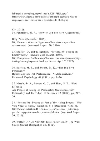 ial-media-snooping.aspx#sthash.4XbI7Hj4.dpuf
http://www.sfgate.com/business/article/Facebook-warns-
employers-over-password-requests-3431130.php
Cir. 2012).
34. Fennessey, G. A., “How to Use Pre-Hire Assessments,”
Blog Posts (December 2015),
http://www.leathersmilligan.com/how-to-use-pre-hire-
assessments/ (accessed August 20, 2016).
35. Shaffer, D., and R. Schmidt, “Personality Testing in
Employment,” FindLaw.com (March 2008),
http://corporate.findlaw.com/human-resources/personality-
testing-in-employment.html (accessed April 7, 2017).
36. Barrick, M. R., and Mount, M. K., “The Big Five
Personality
Dimensions and Job Performance: A Meta-analysis,”
Personnel Psychology 44 (1991), pp. 1–26.
37. Martin, B. A., Bowen, C. C., and Hunt, S. T., “How
Effective
Are People at Faking on Personality Questionnaires?”
Personality and Individual Differences 32 (2002), pp. 247–
56.
38. “Personality Testing as Part of the Hiring Process: What
You Need to Know,” Nutrition 411 (December 7, 2015),
http://www.nutrition411.com/articles/personality-testing-
part-hiring-process-what-you-need-know (accessed August
20, 2016).
39. Walker, J. “Do New Job Tests Foster Bias?” The Wall
Street Journal (September 20, 2012),
 