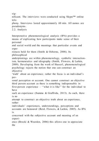 sig-
nificant. The interviews were conducted using Skype™ online
tele-
phony. Interviews lasted approximately 60 min. All names are
pseudonyms.
2.2. Analysis
Interpretative phenomenological analysis (IPA) provides a
means of explicating how participants make sense of their
personal
and social world and the meanings that particular events and
expe-
riences hold for them (Smith & Osborne, 2008). Its
philosophical
underpinnings are within phenomenology, symbolic interaction-
ism, hermeneutics and idiography (Smith, Flowers, & Larkin,
2009). Developing from the work of Husserl, phenomenological
psychology rejects the notion that one can construct an
objective
‘truth’ about an experience; rather the focus is an individual’s
per-
sonal perception or account. One cannot construct an objective
third person account as there is something indispensable in
first-person experience – ‘‘what it is like’’ for the individual to
have
such an experience (Summa & Giuffrida, 2013). As such, there
is no
attempt to construct an objective truth about an experience,
rather
individuals’ experiences, understandings, perceptions and
accounts are honoured (Reid, Flowers, & Larkin, 2005). As IPA
is
concerned with the subjective account and meaning of an
experi-
ence (Brocki & Wearden, 2006) this allows one to appreciate
the
 