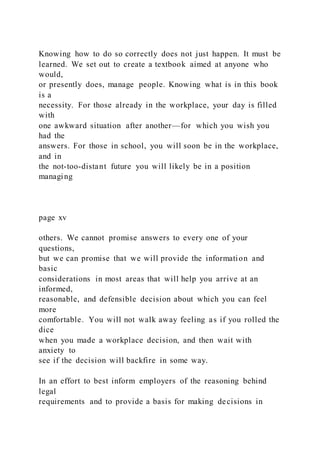 Knowing how to do so correctly does not just happen. It must be
learned. We set out to create a textbook aimed at anyone who
would,
or presently does, manage people. Knowing what is in this book
is a
necessity. For those already in the workplace, your day is filled
with
one awkward situation after another—for which you wish you
had the
answers. For those in school, you will soon be in the workplace,
and in
the not-too-distant future you will likely be in a position
managing
page xv
others. We cannot promise answers to every one of your
questions,
but we can promise that we will provide the information and
basic
considerations in most areas that will help you arrive at an
informed,
reasonable, and defensible decision about which you can feel
more
comfortable. You will not walk away feeling as if you rolled the
dice
when you made a workplace decision, and then wait with
anxiety to
see if the decision will backfire in some way.
In an effort to best inform employers of the reasoning behind
legal
requirements and to provide a basis for making decisions in
 