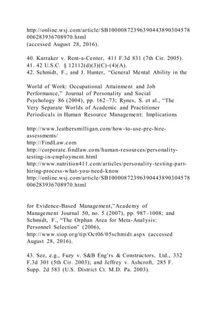 http://online.wsj.com/article/SB10000872396390443890304578
006283936708970.html
(accessed August 28, 2016).
40. Karraker v. Rent-a-Center, 411 F.3d 831 (7th Cir. 2005).
41. 42 U.S.C. § 12112(d)(3)(C)-(4)(A).
42. Schmidt, F., and J. Hunter, “General Mental Ability in the
World of Work: Occupational Attainment and Job
Performance,” Journal of Personality and Social
Psychology 86 (2004), pp. 162–73; Rynes, S. et al., “The
Very Separate Worlds of Academic and Practitioner
Periodicals in Human Resource Management: Implications
http://www.leathersmilligan.com/how-to-use-pre-hire-
assessments/
http://FindLaw.com
http://corporate.findlaw.com/human-resources/personality-
testing-in-employment.html
http://www.nutrition411.com/articles/personality-testing-part-
hiring-process-what-you-need-know
http://online.wsj.com/article/SB10000872396390443890304578
006283936708970.html
for Evidence-Based Management,”Academy of
Management Journal 50, no. 5 (2007), pp. 987–1008; and
Schmidt, F., “The Orphan Area for Meta-Analysis:
Personnel Selection” (2006),
http://www.siop.org/tip/Oct06/05schmidt.aspx (accessed
August 28, 2016).
43. See, e.g., Fuzy v. S&B Eng’rs & Constructors, Ltd., 332
F.3d 301 (5th Cir. 2003); and Jeffrey v. Ashcroft, 285 F.
Supp. 2d 583 (U.S. District Ct. M.D. Pa. 2003).
 