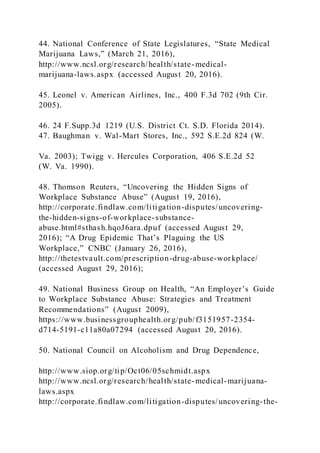 44. National Conference of State Legislatures, “State Medical
Marijuana Laws,” (March 21, 2016),
http://www.ncsl.org/research/health/state-medical-
marijuana-laws.aspx (accessed August 20, 2016).
45. Leonel v. American Airlines, Inc., 400 F.3d 702 (9th Cir.
2005).
46. 24 F.Supp.3d 1219 (U.S. District Ct. S.D. Florida 2014).
47. Baughman v. Wal-Mart Stores, Inc., 592 S.E.2d 824 (W.
Va. 2003); Twigg v. Hercules Corporation, 406 S.E.2d 52
(W. Va. 1990).
48. Thomson Reuters, “Uncovering the Hidden Signs of
Workplace Substance Abuse” (August 19, 2016),
http://corporate.findlaw.com/litigation-disputes/uncovering-
the-hidden-signs-of-workplace-substance-
abuse.html#sthash.hqoJ6ara.dpuf (accessed August 29,
2016); “A Drug Epidemic That’s Plaguing the US
Workplace,” CNBC (January 26, 2016),
http://thetestvault.com/prescription-drug-abuse-workplace/
(accessed August 29, 2016);
49. National Business Group on Health, “An Employer’s Guide
to Workplace Substance Abuse: Strategies and Treatment
Recommendations” (August 2009),
https://www.businessgrouphealth.org/pub/f3151957-2354-
d714-5191-c11a80a07294 (accessed August 20, 2016).
50. National Council on Alcoholism and Drug Dependence,
http://www.siop.org/tip/Oct06/05schmidt.aspx
http://www.ncsl.org/research/health/state-medical-marijuana-
laws.aspx
http://corporate.findlaw.com/litigation-disputes/uncovering-the-
 