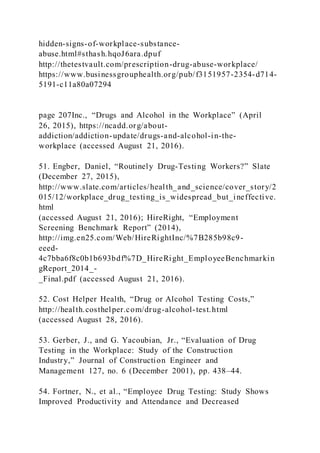 hidden-signs-of-workplace-substance-
abuse.html#sthash.hqoJ6ara.dpuf
http://thetestvault.com/prescription-drug-abuse-workplace/
https://www.businessgrouphealth.org/pub/f3151957-2354-d714-
5191-c11a80a07294
page 207Inc., “Drugs and Alcohol in the Workplace” (April
26, 2015), https://ncadd.org/about-
addiction/addiction-update/drugs-and-alcohol-in-the-
workplace (accessed August 21, 2016).
51. Engber, Daniel, “Routinely Drug-Testing Workers?” Slate
(December 27, 2015),
http://www.slate.com/articles/health_and_science/cover_story/2
015/12/workplace_drug_testing_is_widespread_but_ineffective.
html
(accessed August 21, 2016); HireRight, “Employment
Screening Benchmark Report” (2014),
http://img.en25.com/Web/HireRightInc/%7B285b98c9-
eeed-
4c7bba6f8c0b1b693bdf%7D_HireRight_EmployeeBenchmarkin
gReport_2014_-
_Final.pdf (accessed August 21, 2016).
52. Cost Helper Health, “Drug or Alcohol Testing Costs,”
http://health.costhelper.com/drug-alcohol-test.html
(accessed August 28, 2016).
53. Gerber, J., and G. Yacoubian, Jr., “Evaluation of Drug
Testing in the Workplace: Study of the Construction
Industry,” Journal of Construction Engineer and
Management 127, no. 6 (December 2001), pp. 438–44.
54. Fortner, N., et al., “Employee Drug Testing: Study Shows
Improved Productivity and Attendance and Decreased
 