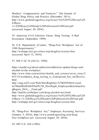 Workers’ Compensation and Turnover,” The Journal of
Global Drug Policy and Practice (December 2011),
http://www.globaldrugpolicy.org/Issues/Vol%205%20Issue%20
4/Basic-
11-22Efficacy%20Study%20Publication%20Final.pdf
(accessed August 20. 2016).
55. American Civil Liberties Union, Drug Testing: A Bad
Investment (September 1999).
56. U.S. Department of Labor, “Drug-Free Workplace Act of
1988 Requirements,”
http://webapps.dol.gov/elaws/asp/drugfree/screenr.htm
(accessed April 13, 2016).
57. 868 F.2d 74 (3d Cir. 1989).
https://ncadd.org/about-addiction/addiction-update/drugs-and-
alcohol-in-the-workplace
http://www.slate.com/articles/health_and_science/cover_story/2
015/12/workplace_drug_testing_is_widespread_but_ineffective.
html
http://img.en25.com/Web/HireRightInc/%7B285b98c9-eeed-
4c7bba6f8c0b1b693bdf%7D_HireRight_EmployeeBenchmarkin
gReport_2014_-_Final.pdf
http://health.costhelper.com/drug-alcohol-test.html
http://www.globaldrugpolicy.org/Issues/Vol%205%20Issue%20
4/Basic-11-22Efficacy%20Study%20Publication%20Final.pdf
http://webapps.dol.gov/elaws/asp/drugfree/screenr.htm
58. “Drug-Free Workplace Act,” Employee Screening Services
(January 5, 2016), http://www.yourdrugtesting.com/drug-
free-workplace-act/ (accessed August 20, 2016).
59. 489 U.S. 656 (1989).
 