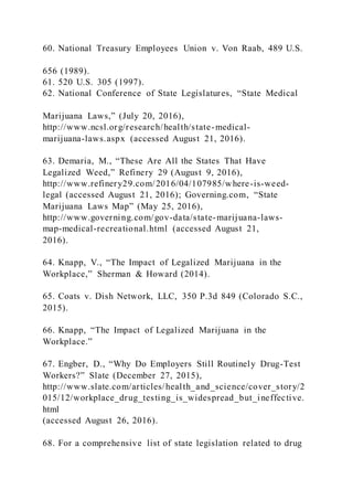 60. National Treasury Employees Union v. Von Raab, 489 U.S.
656 (1989).
61. 520 U.S. 305 (1997).
62. National Conference of State Legislatures, “State Medical
Marijuana Laws,” (July 20, 2016),
http://www.ncsl.org/research/health/state-medical-
marijuana-laws.aspx (accessed August 21, 2016).
63. Demaria, M., “These Are All the States That Have
Legalized Weed,” Refinery 29 (August 9, 2016),
http://www.refinery29.com/2016/04/107985/where-is-weed-
legal (accessed August 21, 2016); Governing.com, “State
Marijuana Laws Map” (May 25, 2016),
http://www.governing.com/gov-data/state-marijuana-laws-
map-medical-recreational.html (accessed August 21,
2016).
64. Knapp, V., “The Impact of Legalized Marijuana in the
Workplace,” Sherman & Howard (2014).
65. Coats v. Dish Network, LLC, 350 P.3d 849 (Colorado S.C.,
2015).
66. Knapp, “The Impact of Legalized Marijuana in the
Workplace.”
67. Engber, D., “Why Do Employers Still Routinely Drug-Test
Workers?” Slate (December 27, 2015),
http://www.slate.com/articles/health_and_science/cover_story/2
015/12/workplace_drug_testing_is_widespread_but_ineffective.
html
(accessed August 26, 2016).
68. For a comprehensive list of state legislation related to drug
 
