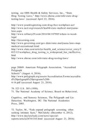 testing, see OHS Health & Safety Services, Inc., “State
Drug Testing Laws,” http://www.ohsinc.com/info/state-drug-
testing-laws/ (accessed April 22, 2016).
http://www.yourdrugtesting.com/ drug-free-workplace-act/
http://www.ncsl.org/research/health/state-medical-marijuana-
laws.aspx
http://www.refinery29.com/2016/04/107985/where-is-weed-
legal
http://Governing.com
http://www.governing.com/gov-data/state-marijuana-laws-map-
medical-recreational.html
http://www.slate.com/articles/health_and_science/cover_story/2
015/12/workplace_drug_testing_is_widespread_but_ineffective.
html
http://www.ohsinc.com/info/state-drug-testing-laws/
page 20869. American Polygraph Association, “Accredited
Polygraph
Schools” (August 4, 2016),
http://www.polygraph.org/assets/Accreditation.Forms/accredite
d%20polygraph%20programs%208-
4-16.pdf (accessed August 21, 2016).
70. 523 U.S. 303 (1998).
71. The National Academy of Science, Board on Behavioral,
Cognitive, and Sensory Sciences, The Polygraph and Lie
Detection. Washington, DC: The National Academies
Press, 2003.
72. Taylor, M., “Feds expand polygraph screening, often
seeking intimate facts,” McClatchy (December 6, 2012),
http://www.mcclatchydc.com/news/special-
reports/article24741145.html (accessed August 21, 2016).
 