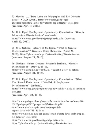 73. Guerin, L., “State Laws on Polygraphs and Lie Detector
Tests,” NOLO (2016), http://www.nolo.com/legal-
encyclopedia/state-laws-polygraphs-lie-detector-tests.html
(accessed April 4, 2016).
74. U.S. Equal Employment Opportunity Commission, “Genetic
Information Discrimination” (undated),
https://www.eeoc.gov/laws/types/genetic.cfm (accessed
April 22, 2017).
75. U.S. National Library of Medicine, “What Is Genetic
Discrimination?” Genetics Home Reference (April 20,
2016), https://ghr.nlm.nih.gov/primer/testing/discrimination
(accessed August 21, 2016).
76. National Human Genome Research Institute, “Genetic
Discrimination” (May 2, 2016),
https://www.genome.gov/10002077/genetic-discrimination/
(accessed August 21, 2016).
77. U.S. Equal Employment Opportunity Commission, “What
You Should Know about HIV/AIDS & Employment
Discrimination” (undated),
https://www.eeoc.gov/eeoc/newsroom/wysk/hiv_aids_discrimina
tion.cfm
(accessed April 22, 2016).
http://www.polygraph.org/assets/Accreditation.Forms/accredite
d%20polygraph%20programs%208-4-16.pdf
http://www.mcclatchydc.com/news/special-
reports/article24741145.html
http://www.nolo.com/legal-encyclopedia/state-laws-polygraphs-
lie-detector-tests.html
https://www.eeoc.gov/laws/types/genetic.cfm
https://ghr.nlm.nih.gov/primer/testing/discrimination
 