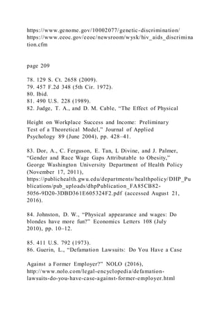 https://www.genome.gov/10002077/genetic-discrimination/
https://www.eeoc.gov/eeoc/newsroom/wysk/hiv_aids_discrimina
tion.cfm
page 209
78. 129 S. Ct. 2658 (2009).
79. 457 F.2d 348 (5th Cir. 1972).
80. Ibid.
81. 490 U.S. 228 (1989).
82. Judge, T. A., and D. M. Cable, “The Effect of Physical
Height on Workplace Success and Income: Preliminary
Test of a Theoretical Model,” Journal of Applied
Psychology 89 (June 2004), pp. 428–41.
83. Dor, A., C. Ferguson, E. Tan, L Divine, and J. Palmer,
“Gender and Race Wage Gaps Attributable to Obesity,”
George Washington University Department of Health Policy
(November 17, 2011),
https://publichealth.gwu.edu/departments/healthpolicy/DHP_Pu
blications/pub_uploads/dhpPublication_FA85CB82-
5056-9D20-3DBD361E605324F2.pdf (accessed August 21,
2016).
84. Johnston, D. W., “Physical appearance and wages: Do
blondes have more fun?” Economics Letters 108 (July
2010), pp. 10–12.
85. 411 U.S. 792 (1973).
86. Guerin, L., “Defamation Lawsuits: Do You Have a Case
Against a Former Employer?” NOLO (2016),
http://www.nolo.com/legal-encyclopedia/defamation-
lawsuits-do-you-have-case-against-former-employer.html
 