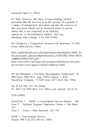 (accessed April 11, 2016).
87. Note, however, that there is long-standing arbitral
precedent that the decision as to the severity of a penalty is
a matter of management discretion and that the exercise of
that discretion should not be disturbed unless it can be
shown that it was exercised in an arbitrary,
capricious, or discriminatory fashion. See, e.g.,
Stockham Pipe Fittings, 1 LA 160 (1945).
88. Chertkova v. Connecticut General Life Insurance, 71 FEP
Cases 1006 (2d Cir. 1996).
https://publichealth.gwu.edu/departments/healthpolicy/DHP_Pu
blications/pub_uploads/dhpPublication_FA85CB82-5056-9D20-
3DBD361E605324F2.pdf
http://www.nolo.com/legal-encyclopedia/defamation-lawsuits-
do-you-have-case-against-former-employer.html
89. See Hanchard v. Facilities Development Corporation, 10
IER Cases 1004 (N.Y. App. 1995); Gipson v. KAS
Snacktime Company, 71 FEP Cases 1677 (E.D. Mo. 1994).
90. 42 LA 555, 557–59 (1964).
91. 268 F.3d 1095 (D.C. Cir. 2001), cert. denied, 122 S. Ct.
2356 (2002).
CasesCase 1 EEOC v. Consolidated Service System 209
Case 2 National Treasury Employees Union v. Von Raab
211
Case 3 Coats v. Dish Network, LLC 213
EEOC v. Consolidated Service
System 989 F.2d 233 (7th Cir. 1993)
 