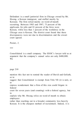 Defendant is a small janitorial firm in Chicago owned by Mr.
Hwang, a Korean immigrant, and staffed mostly by
Koreans. The firm relied mainly on word-of-mouth
recruiting. Between 1983 and 1987, 73 percent of the
applicants for jobs and 81 percent of the hires were
Korean, while less than 1 percent of the workforce in the
Chicago area is Korean. The district court found that these
discrepancies were not due to discrimination and the circuit
court agreed.
Posner, J.
***
Consolidated is a small company. The EEOC’s lawyer told us at
argument that the company’s annual sales are only $400,000.
We
page 210
mention this fact not to remind the reader of David and Goliath,
or to
suggest that Consolidated is exempt from Title VII (it is not), or
to
express wonderment that a firm of this size could litigate in
federal
court for seven years (and counting) with a federal agency, but
to
explain why Mr. Hwang relies on word of mouth to obtain
employees
rather than reaching out to a broader community less heavily
Korean. It is the cheapest method of recruitment. Indeed, it is
 