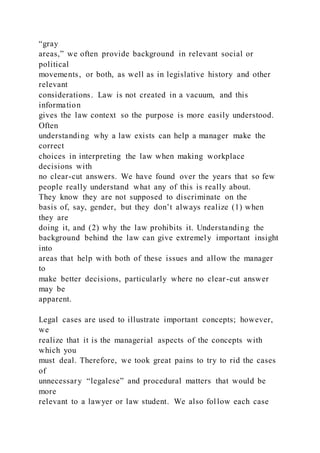 “gray
areas,” we often provide background in relevant social or
political
movements, or both, as well as in legislative history and other
relevant
considerations. Law is not created in a vacuum, and this
information
gives the law context so the purpose is more easily understood.
Often
understanding why a law exists can help a manager make the
correct
choices in interpreting the law when making workplace
decisions with
no clear-cut answers. We have found over the years that so few
people really understand what any of this is really about.
They know they are not supposed to discriminate on the
basis of, say, gender, but they don’t always realize (1) when
they are
doing it, and (2) why the law prohibits it. Understanding the
background behind the law can give extremely important insight
into
areas that help with both of these issues and allow the manager
to
make better decisions, particularly where no clear-cut answer
may be
apparent.
Legal cases are used to illustrate important concepts; however,
we
realize that it is the managerial aspects of the concepts with
which you
must deal. Therefore, we took great pains to try to rid the cases
of
unnecessary “legalese” and procedural matters that would be
more
relevant to a lawyer or law student. We also follow each case
 