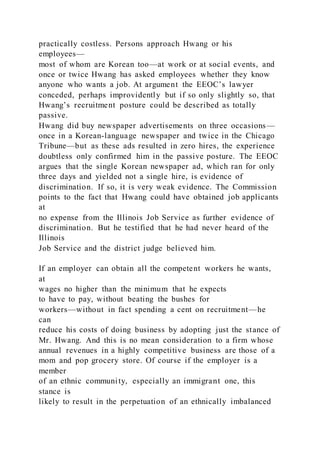 practically costless. Persons approach Hwang or his
employees—
most of whom are Korean too—at work or at social events, and
once or twice Hwang has asked employees whether they know
anyone who wants a job. At argument the EEOC’s lawyer
conceded, perhaps improvidently but if so only slightly so, that
Hwang’s recruitment posture could be described as totally
passive.
Hwang did buy newspaper advertisements on three occasions—
once in a Korean-language newspaper and twice in the Chicago
Tribune—but as these ads resulted in zero hires, the experience
doubtless only confirmed him in the passive posture. The EEOC
argues that the single Korean newspaper ad, which ran for only
three days and yielded not a single hire, is evidence of
discrimination. If so, it is very weak evidence. The Commission
points to the fact that Hwang could have obtained job applicants
at
no expense from the Illinois Job Service as further evidence of
discrimination. But he testified that he had never heard of the
Illinois
Job Service and the district judge believed him.
If an employer can obtain all the competent workers he wants,
at
wages no higher than the minimum that he expects
to have to pay, without beating the bushes for
workers—without in fact spending a cent on recruitment—he
can
reduce his costs of doing business by adopting just the stance of
Mr. Hwang. And this is no mean consideration to a firm whose
annual revenues in a highly competitive business are those of a
mom and pop grocery store. Of course if the employer is a
member
of an ethnic community, especially an immigrant one, this
stance is
likely to result in the perpetuation of an ethnically imbalanced
 