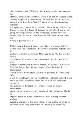 discrimination and efficiency, Mr. Hwang would have adopted
the
identical method of recruitment even if he had no interest in the
national origin of his employees, the fact that he had such an
interest would not be a “but for” cause of the discriminatory
outcome
and again there would be no liability. There is no evidence that
Hwang is biased in favor of Koreans or prejudiced against any
group underrepresented in his workforce, except what the
Commission asks us to infer from the imbalance in that force
and
Hwang’s passive stance.
If this were a disparate-impact case (as it was once, but the
Commission has abandoned its claim of disparate impact), and,
if,
contrary to EEOC v. Chicago Miniature Lamp Works, word of
mouth
recruitment were deemed an employment practice and hence
was
subject to review for disparate impact, as assumed in Clar k v.
Chrysler Corp., then the advantages of word-of-mouth
recruitment
would have to be balanced against its possibly discriminatory
effect
when the employer’s current workforce is already skewed along
racial or other disfavored lines. But in a case of disparate
treatment,
the question is different. It is whether word-of-mouth
recruitment
gives rise to an inference of intentional discrimination. Unlike
an
explicit racial or ethnic criterion or, what we may assume
without
deciding amounts to the same thing, a rule confining hiring to
relatives of existing employees in a racially or ethnically
 