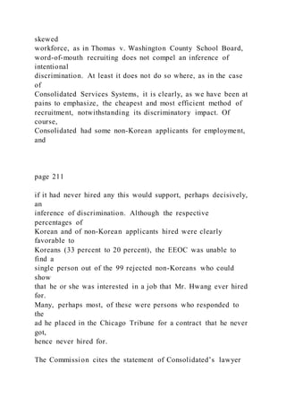 skewed
workforce, as in Thomas v. Washington County School Board,
word-of-mouth recruiting does not compel an inference of
intentional
discrimination. At least it does not do so where, as in the case
of
Consolidated Services Systems, it is clearly, as we have been at
pains to emphasize, the cheapest and most efficient method of
recruitment, notwithstanding its discriminatory impact. Of
course,
Consolidated had some non-Korean applicants for employment,
and
page 211
if it had never hired any this would support, perhaps decisively,
an
inference of discrimination. Although the respective
percentages of
Korean and of non-Korean applicants hired were clearly
favorable to
Koreans (33 percent to 20 percent), the EEOC was unable to
find a
single person out of the 99 rejected non-Koreans who could
show
that he or she was interested in a job that Mr. Hwang ever hired
for.
Many, perhaps most, of these were persons who responded to
the
ad he placed in the Chicago Tribune for a contract that he never
got,
hence never hired for.
The Commission cites the statement of Consolidated’s lawyer
 
