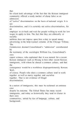 that
his client took advantage of the fact that the Korean immigrant
community offered a ready market of cheap labor as an
admission
of “active” discrimination on the basis of national origin. It is
not
discrimination, and it is certainly not active discrimination, for
an
employer to sit back and wait for people willing to work for low
wages to apply to him. The fact that they are ethnically or
racially
uniform does not impose upon him a duty to spend money
advertising in the help-wanted columns of the Chicago Tribune.
The
Commission deemed Consolidated’s “admission” corroborated
by
the testimony of the sociologist William Liu, Consolidated’s
own
expert witness, who explained that it was natural for a recent
Korean immigrant such as Hwang to hire other recent Korean
immigrants, with whom he shared a common culture, and that
the
consequence would be a workforce disproportionately Korean.
Well,
of course. People who share a common culture tend to work
together as well as marry together and socialize
together. That is not evidence of illegal
discrimination.
In a nation of immigrants, this must be reckoned an ominous
case
despite its outcome. The United States has many recent
immigrants, and today as historically they tend to cluster in
their own
communities, united by ties of language, culture, and
background.
 
