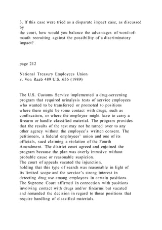 3. If this case were tried as a disparate impact case, as discussed
by
the court, how would you balance the advantages of word-of-
mouth recruiting against the possibility of a discriminatory
impact?
page 212
National Treasury Employees Union
v. Von Raab 489 U.S. 656 (1989)
The U.S. Customs Service implemented a drug-screening
program that required urinalysis tests of service employees
who wanted to be transferred or promoted to positions
where there might be some contact with drugs, such as
confiscation, or where the employee might have to carry a
firearm or handle classified material. The program provides
that the results of the test may not be turned over to any
other agency without the employee’s written consent. The
petitioners, a federal employees’ union and one of its
officials, sued claiming a violation of the Fourth
Amendment. The district court agreed and enjoined the
program because the plan was overly intrusive without
probable cause or reasonable suspicion.
The court of appeals vacated the injunction,
holding that this type of search was reasonable in light of
its limited scope and the service’s strong interest in
detecting drug use among employees in certain positions.
The Supreme Court affirmed in connection with positions
involving contact with drugs and/or firearms but vacated
and remanded the decision in regard to those positions that
require handling of classified materials.
 