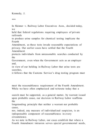 Kennedy, J.
***
In Skinner v. Railway Labor Executives Assn., decided today,
we
held that federal regulations requiring employees of private
railroads
to produce urine samples for chemical testing implicate the
Fourth
Amendment, as those tests invade reasonable expectations of
privacy. Our earlier cases have settled that the Fourth
Amendment
protects individuals from unreasonable searches conducted by
the
Government, even when the Government acts as an employer
and,
in view of our holding in Railway Labor that urine tests are
searches,
it follows that the Customs Service’s drug testing program must
meet the reasonableness requirement of the Fourth Amendment.
While we have often emphasized and reiterate today that a
search must be supported, as a general matter, by warrant issued
upon probable cause, our decision in Railway Labor reaffirms
the
longstanding principle that neither a warrant nor probable
cause,
nor, indeed, any measure of individualized suspicion, is an
indispensable component of reasonableness in every
circumstance.
As we note in Railway Labor, our cases establish that where a
Fourth Amendment intrusion serves special governmental needs,
 