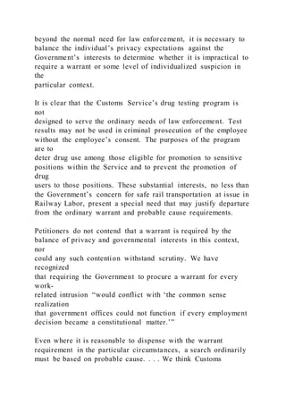 beyond the normal need for law enforcement, it is necessary to
balance the individual’s privacy expectations against the
Government’s interests to determine whether it is impractical to
require a warrant or some level of individualized suspicion in
the
particular context.
It is clear that the Customs Service’s drug testing program is
not
designed to serve the ordinary needs of law enforcement. Test
results may not be used in criminal prosecution of the employee
without the employee’s consent. The purposes of the program
are to
deter drug use among those eligible for promotion to sensitive
positions within the Service and to prevent the promotion of
drug
users to those positions. These substantial interests, no less than
the Government’s concern for safe rail transportation at issue in
Railway Labor, present a special need that may justify departure
from the ordinary warrant and probable cause requirements.
Petitioners do not contend that a warrant is required by the
balance of privacy and governmental interests in this context,
nor
could any such contention withstand scrutiny. We have
recognized
that requiring the Government to procure a warrant for every
work-
related intrusion “would conflict with ‘the common sense
realization
that government offices could not function if every employment
decision became a constitutional matter.’”
Even where it is reasonable to dispense with the warrant
requirement in the particular circumstances, a search ordinarily
must be based on probable cause. . . . We think Customs
 