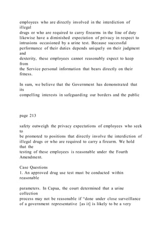 employees who are directly involved in the interdiction of
illegal
drugs or who are required to carry firearms in the line of duty
likewise have a diminished expectation of privacy in respect to
intrusions occasioned by a urine test. Because successful
performance of their duties depends uniquely on their judgment
and
dexterity, these employees cannot reasonably expect to keep
from
the Service personal information that bears directly on their
fitness.
In sum, we believe that the Government has demonstrated that
its
compelling interests in safeguarding our borders and the public
page 213
safety outweigh the privacy expectations of employees who seek
to
be promoted to positions that directly involve the interdiction of
illegal drugs or who are required to carry a firearm. We hold
that the
testing of these employees is reasonable under the Fourth
Amendment.
Case Questions
1. An approved drug use test must be conducted within
reasonable
parameters. In Capua, the court determined that a urine
collection
process may not be reasonable if “done under close surveillance
of a government representative [as it] is likely to be a very
 