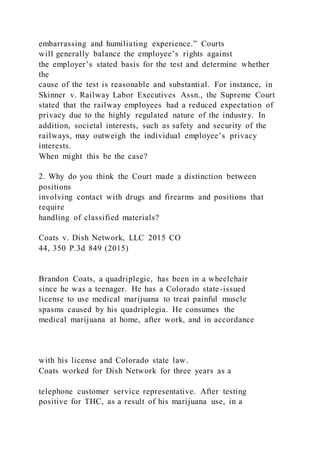 embarrassing and humiliating experience.” Courts
will generally balance the employee’s rights against
the employer’s stated basis for the test and determine whether
the
cause of the test is reasonable and substantial. For instance, in
Skinner v. Railway Labor Executives Assn., the Supreme Court
stated that the railway employees had a reduced expectation of
privacy due to the highly regulated nature of the industry. In
addition, societal interests, such as safety and security of the
railways, may outweigh the individual employee’s privacy
interests.
When might this be the case?
2. Why do you think the Court made a distinction between
positions
involving contact with drugs and firearms and positions that
require
handling of classified materials?
Coats v. Dish Network, LLC 2015 CO
44, 350 P.3d 849 (2015)
Brandon Coats, a quadriplegic, has been in a wheelchair
since he was a teenager. He has a Colorado state-issued
license to use medical marijuana to treat painful muscle
spasms caused by his quadriplegia. He consumes the
medical marijuana at home, after work, and in accordance
with his license and Colorado state law.
Coats worked for Dish Network for three years as a
telephone customer service representative. After testing
positive for THC, as a result of his marijuana use, in a
 