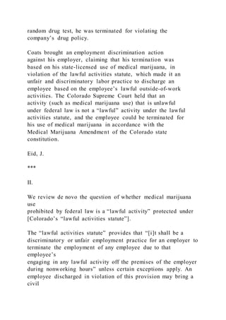 random drug test, he was terminated for violating the
company’s drug policy.
Coats brought an employment discrimination action
against his employer, claiming that his termination was
based on his state-licensed use of medical marijuana, in
violation of the lawful activities statute, which made it an
unfair and discriminatory labor practice to discharge an
employee based on the employee’s lawful outside-of-work
activities. The Colorado Supreme Court held that an
activity (such as medical marijuana use) that is unlawful
under federal law is not a “lawful” activity under the lawful
activities statute, and the employee could be terminated for
his use of medical marijuana in accordance with the
Medical Marijuana Amendment of the Colorado state
constitution.
Eid, J.
***
II.
We review de novo the question of whether medical marijuana
use
prohibited by federal law is a “lawful activity” protected under
[Colorado’s “lawful activities statute”].
The “lawful activities statute” provides that “[i]t shall be a
discriminatory or unfair employment practice for an employer to
terminate the employment of any employee due to that
employee’s
engaging in any lawful activity off the premises of the employer
during nonworking hours” unless certain exceptions apply. An
employee discharged in violation of this provision may bring a
civil
 