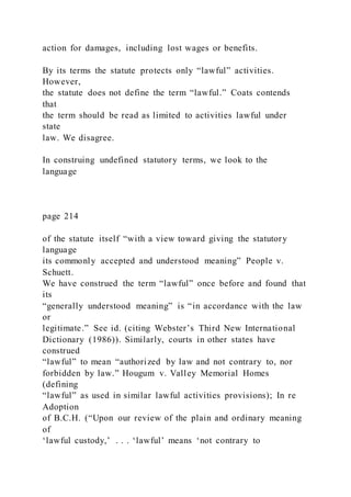 action for damages, including lost wages or benefits.
By its terms the statute protects only “lawful” activities.
However,
the statute does not define the term “lawful.” Coats contends
that
the term should be read as limited to activities lawful under
state
law. We disagree.
In construing undefined statutory terms, we look to the
language
page 214
of the statute itself “with a view toward giving the statutory
language
its commonly accepted and understood meaning” People v.
Schuett.
We have construed the term “lawful” once before and found that
its
“generally understood meaning” is “in accordance with the law
or
legitimate.” See id. (citing Webster’s Third New International
Dictionary (1986)). Similarly, courts in other states have
construed
“lawful” to mean “authorized by law and not contrary to, nor
forbidden by law.” Hougum v. Valley Memorial Homes
(defining
“lawful” as used in similar lawful activities provisions); In re
Adoption
of B.C.H. (“Upon our review of the plain and ordinary meaning
of
‘lawful custody,’ . . . ‘lawful’ means ‘not contrary to
 