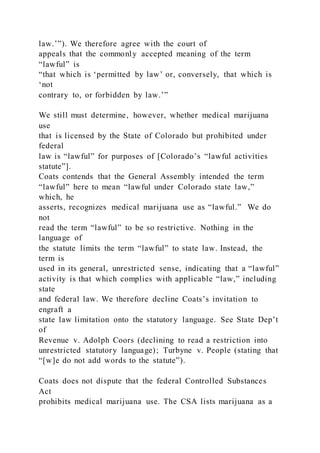 law.’”). We therefore agree with the court of
appeals that the commonly accepted meaning of the term
“lawful” is
“that which is ‘permitted by law’ or, conversely, that which is
‘not
contrary to, or forbidden by law.’”
We still must determine, however, whether medical marijuana
use
that is licensed by the State of Colorado but prohibited under
federal
law is “lawful” for purposes of [Colorado’s “lawful activities
statute”].
Coats contends that the General Assembly intended the term
“lawful” here to mean “lawful under Colorado state law,”
which, he
asserts, recognizes medical marijuana use as “lawful.” We do
not
read the term “lawful” to be so restrictive. Nothing in the
language of
the statute limits the term “lawful” to state law. Instead, the
term is
used in its general, unrestricted sense, indicating that a “lawful”
activity is that which complies with applicable “law,” including
state
and federal law. We therefore decline Coats’s invitation to
engraft a
state law limitation onto the statutory language. See State Dep’t
of
Revenue v. Adolph Coors (declining to read a restriction into
unrestricted statutory language); Turbyne v. People (stating that
“[w]e do not add words to the statute”).
Coats does not dispute that the federal Controlled Substances
Act
prohibits medical marijuana use. The CSA lists marijuana as a
 